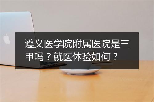 遵义医学院附属医院是三甲吗？就医体验如何？