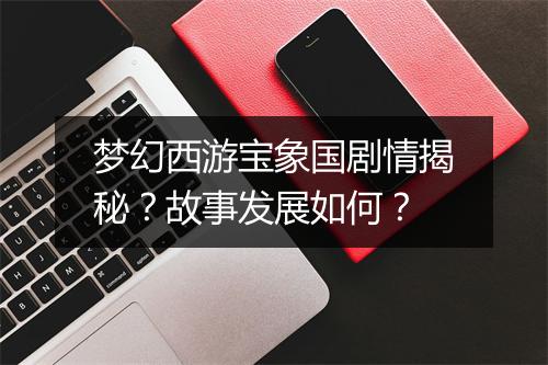 梦幻西游宝象国剧情揭秘？故事发展如何？
