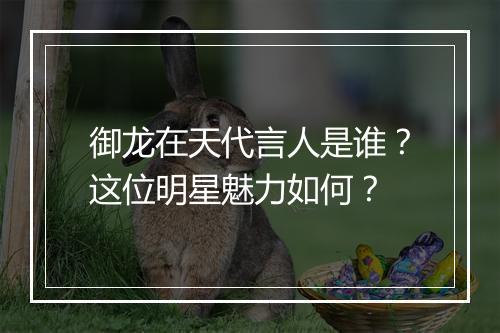 御龙在天代言人是谁？这位明星魅力如何？