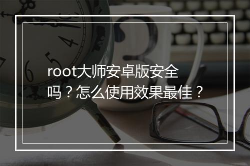 root大师安卓版安全吗？怎么使用效果最佳？