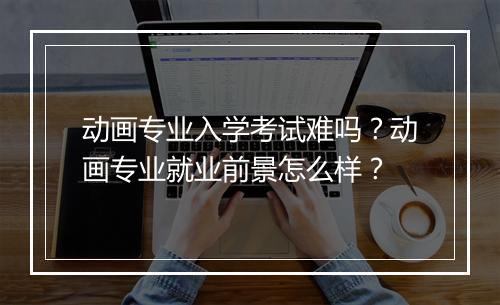 动画专业入学考试难吗？动画专业就业前景怎么样？