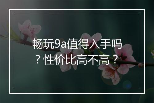 畅玩9a值得入手吗？性价比高不高？