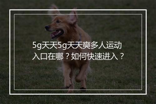 5g天天5g天天奭多人运动入口在哪？如何快速进入？