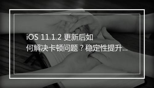 iOS 11.1.2 更新后如何解决卡顿问题？稳定性提升了吗？