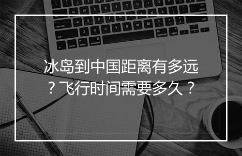 冰岛到中国距离有多远？飞行时间需要多久？