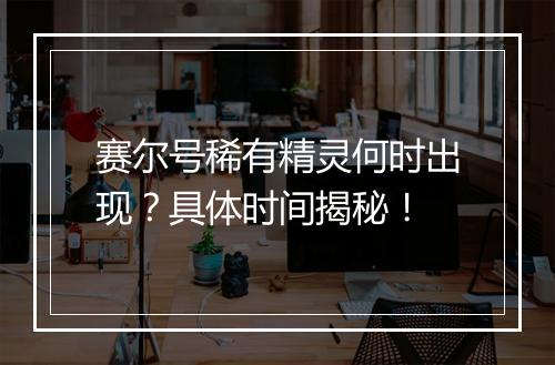 赛尔号稀有精灵何时出现？具体时间揭秘！