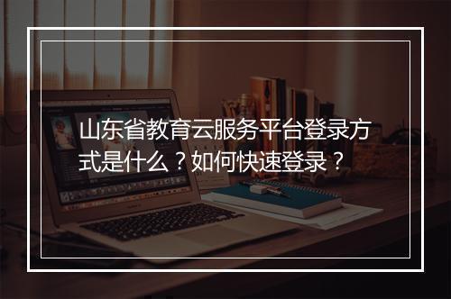 山东省教育云服务平台登录方式是什么？如何快速登录？