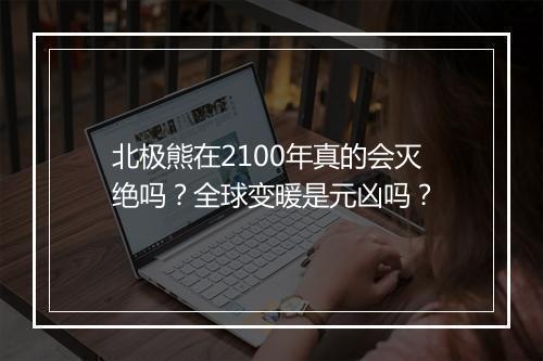 北极熊在2100年真的会灭绝吗？全球变暖是元凶吗？