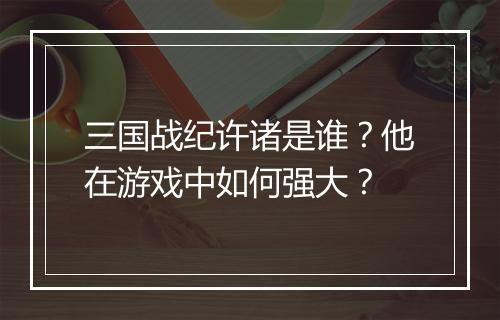 三国战纪许诸是谁？他在游戏中如何强大？