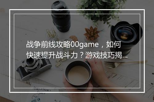 战争前线攻略00game，如何快速提升战斗力？游戏技巧揭秘！