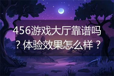 456游戏大厅靠谱吗？体验效果怎么样？