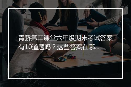 青骄第二课堂六年级期末考试答案有10道题吗？这些答案在哪里找？