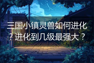 三国小镇灵兽如何进化？进化到几级最强大？