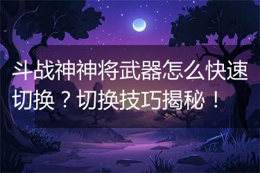斗战神神将武器怎么快速切换？切换技巧揭秘！