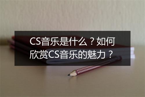 CS音乐是什么？如何欣赏CS音乐的魅力？