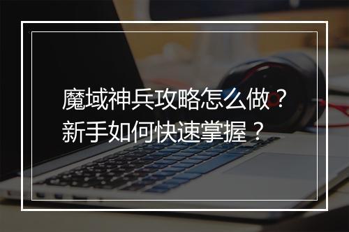 魔域神兵攻略怎么做？新手如何快速掌握？