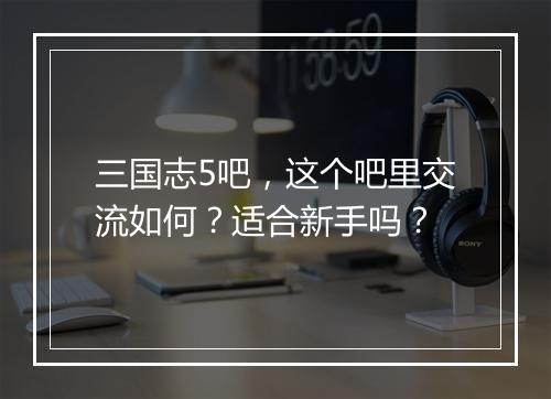 三国志5吧，这个吧里交流如何？适合新手吗？