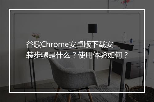 谷歌Chrome安卓版下载安装步骤是什么？使用体验如何？