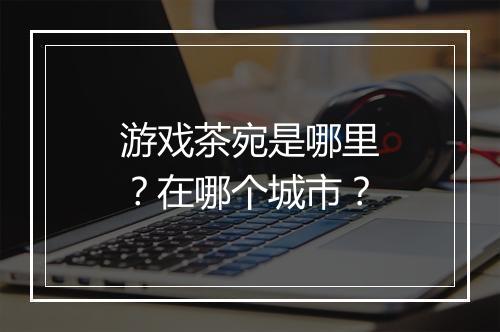 游戏茶宛是哪里？在哪个城市？