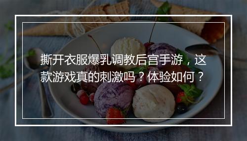 撕开衣服爆乳调教后宫手游，这款游戏真的刺激吗？体验如何？