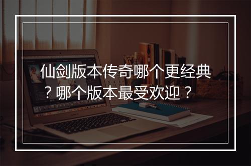 仙剑版本传奇哪个更经典？哪个版本最受欢迎？