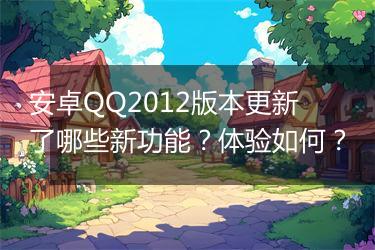 安卓QQ2012版本更新了哪些新功能？体验如何？