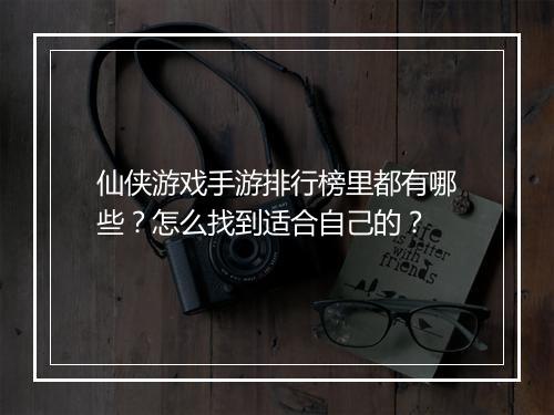 仙侠游戏手游排行榜里都有哪些？怎么找到适合自己的？