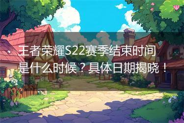 王者荣耀S22赛季结束时间是什么时候？具体日期揭晓！
