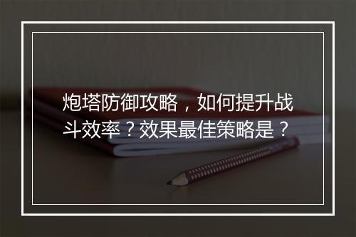 炮塔防御攻略，如何提升战斗效率？效果最佳策略是？