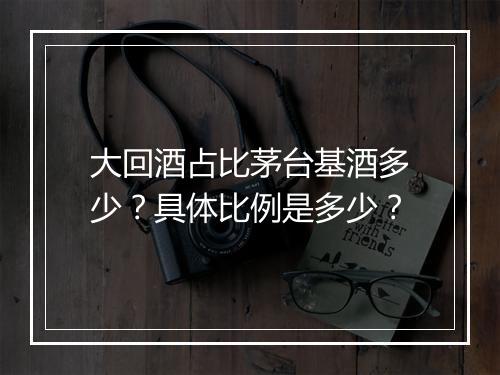 大回酒占比茅台基酒多少？具体比例是多少？
