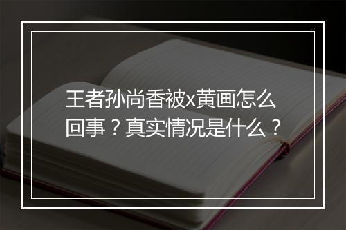 王者孙尚香被x黄画怎么回事？真实情况是什么？