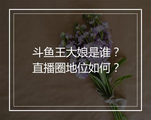 斗鱼王大娘是谁？直播圈地位如何？