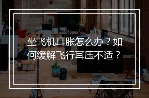 坐飞机耳胀怎么办？如何缓解飞行耳压不适？