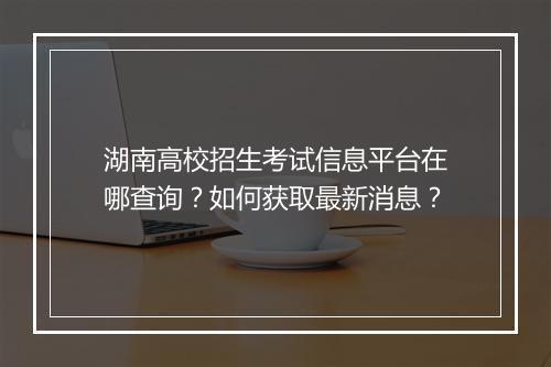 湖南高校招生考试信息平台在哪查询？如何获取最新消息？