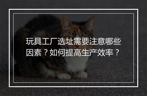 玩具工厂选址需要注意哪些因素？如何提高生产效率？
