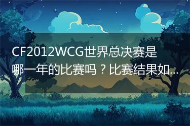 CF2012WCG世界总决赛是哪一年的比赛吗？比赛结果如何？