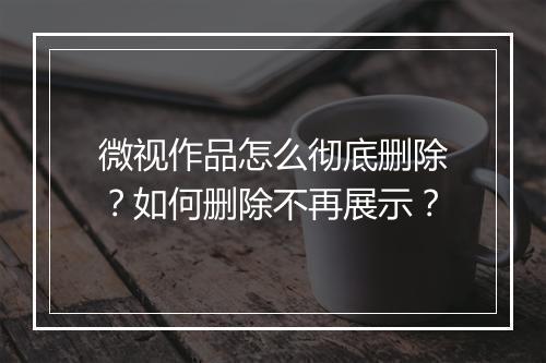 微视作品怎么彻底删除？如何删除不再展示？