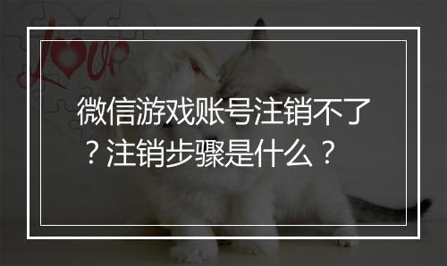 微信游戏账号注销不了？注销步骤是什么？