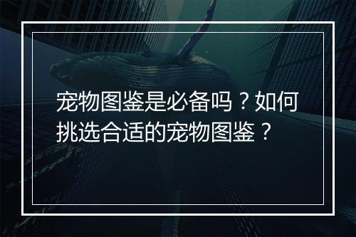 宠物图鉴是必备吗？如何挑选合适的宠物图鉴？