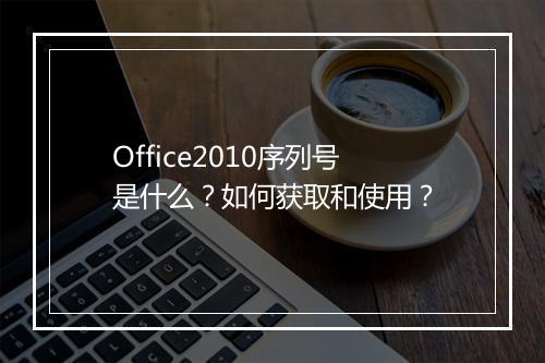 Office2010序列号是什么？如何获取和使用？