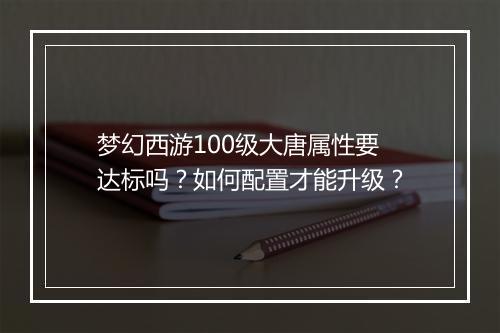 梦幻西游100级大唐属性要达标吗？如何配置才能升级？