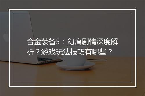 合金装备5：幻痛剧情深度解析？游戏玩法技巧有哪些？