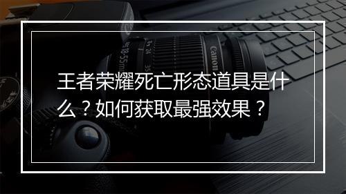 王者荣耀死亡形态道具是什么？如何获取最强效果？