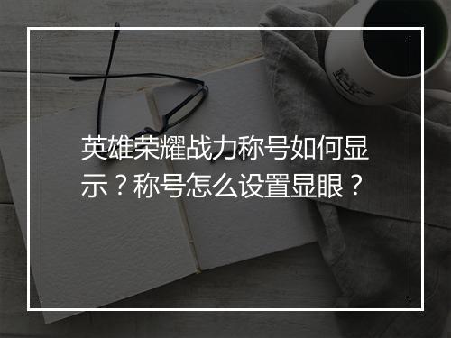 英雄荣耀战力称号如何显示？称号怎么设置显眼？