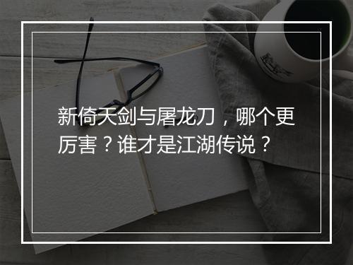 新倚天剑与屠龙刀，哪个更厉害？谁才是江湖传说？
