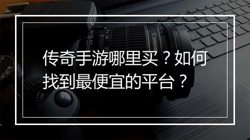 传奇手游哪里买？如何找到最便宜的平台？