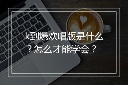 k到爆欢唱版是什么？怎么才能学会？