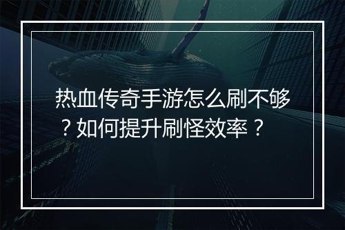 热血传奇手游怎么刷不够？如何提升刷怪效率？
