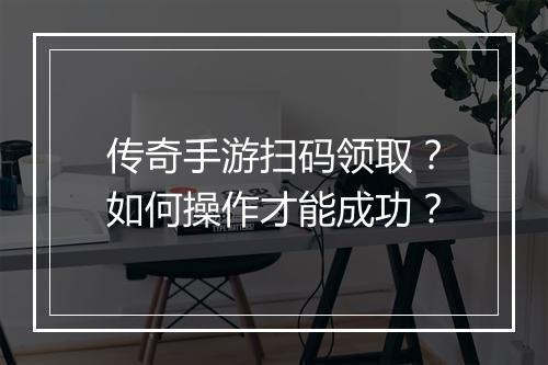 传奇手游扫码领取？如何操作才能成功？