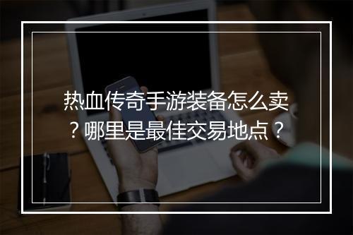 热血传奇手游装备怎么卖？哪里是最佳交易地点？
